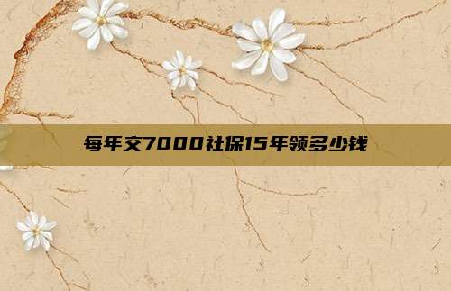 每年交7000社保15年领多少钱