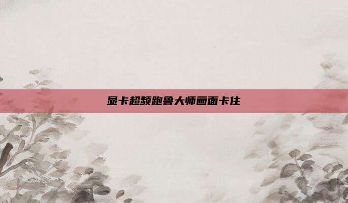 显卡超频跑鲁大师画面卡住